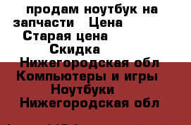 продам ноутбук на запчасти › Цена ­ 7 000 › Старая цена ­ 21 000 › Скидка ­ 60 - Нижегородская обл. Компьютеры и игры » Ноутбуки   . Нижегородская обл.